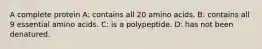 A complete protein A: contains all 20 amino acids. B: contains all 9 essential amino acids. C: is a polypeptide. D: has not been denatured.