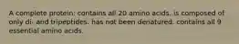 A complete protein: contains all 20 amino acids. is composed of only di- and tripeptides. has not been denatured. contains all 9 essential amino acids.