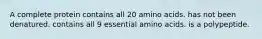 A complete protein contains all 20 amino acids. has not been denatured. contains all 9 essential amino acids. is a polypeptide.
