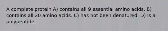 A complete protein A) contains all 9 essential amino acids. B) contains all 20 amino acids. C) has not been denatured. D) is a polypeptide.