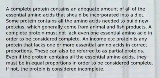 A complete protein contains an adequate amount of all of the essential amino acids that should be incorporated into a diet. Some protein contains all the amino acids needed to build new proteins, which generally come from animal and fish products. A complete protein must not lack even one essential amino acid in order to be considered complete. An incomplete protein is any protein that lacks one or more essential amino acids in correct proportions. These can also be referred to as partial proteins. Even if the protein contains all the essential amino acids, they must be in equal proportions in order to be considered complete. If not, the protein is considered incomplete.