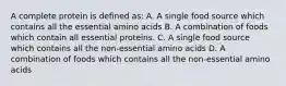 A complete protein is defined as: A. A single food source which contains all the essential amino acids B. A combination of foods which contain all essential proteins. C. A single food source which contains all the non-essential amino acids D. A combination of foods which contains all the non-essential amino acids