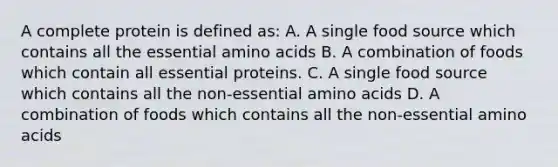 A complete protein is defined as: A. A single food source which contains all the essential amino acids B. A combination of foods which contain all essential proteins. C. A single food source which contains all the non-essential amino acids D. A combination of foods which contains all the non-essential amino acids