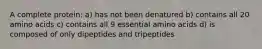 A complete protein: a) has not been denatured b) contains all 20 amino acids c) contains all 9 essential amino acids d) is composed of only dipeptides and tripeptides