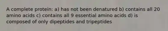 A complete protein: a) has not been denatured b) contains all 20 amino acids c) contains all 9 essential amino acids d) is composed of only dipeptides and tripeptides