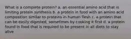 What is a complete protein? a. an essential amino acid that is limiting protein synthesis b. a protein in food with an amino acid composition similar to proteins in human flesh c. a protein that can be easily digested, sometimes by cooking it first d. a protein found in food that is required to be present in all diets to stay alive