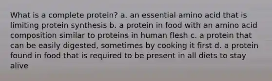 What is a complete protein? a. an essential amino acid that is limiting protein synthesis b. a protein in food with an amino acid composition similar to proteins in human flesh c. a protein that can be easily digested, sometimes by cooking it first d. a protein found in food that is required to be present in all diets to stay alive