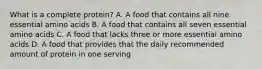 What is a complete protein? A. A food that contains all nine essential amino acids B. A food that contains all seven essential amino acids C. A food that lacks three or more essential amino acids D. A food that provides that the daily recommended amount of protein in one serving