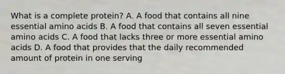 What is a complete protein? A. A food that contains all nine essential amino acids B. A food that contains all seven essential amino acids C. A food that lacks three or more essential amino acids D. A food that provides that the daily recommended amount of protein in one serving