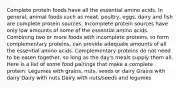 Complete protein foods have all the essential amino acids. In general, animal foods such as meat, poultry, eggs, dairy and fish are complete protein sources. Incomplete protein sources have only low amounts of some of the essential amino acids. Combining two or more foods with incomplete proteins, to form complementary proteins, can provide adequate amounts of all the essential amino acids. Complementary proteins do not need to be eaten together, so long as the day's meals supply them all. Here is a list of some food pairings that make a complete protein: Legumes with grains, nuts, seeds or dairy Grains with dairy Dairy with nuts Dairy with nuts/seeds and legumes