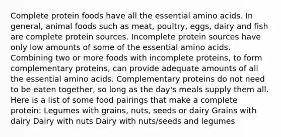 Complete protein foods have all the essential amino acids. In general, animal foods such as meat, poultry, eggs, dairy and fish are complete protein sources. Incomplete protein sources have only low amounts of some of the essential amino acids. Combining two or more foods with incomplete proteins, to form complementary proteins, can provide adequate amounts of all the essential amino acids. Complementary proteins do not need to be eaten together, so long as the day's meals supply them all. Here is a list of some food pairings that make a complete protein: Legumes with grains, nuts, seeds or dairy Grains with dairy Dairy with nuts Dairy with nuts/seeds and legumes