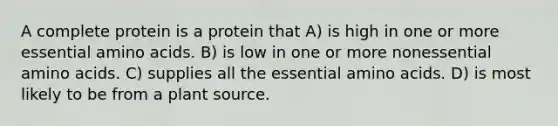 A complete protein is a protein that A) is high in one or more essential amino acids. B) is low in one or more nonessential amino acids. C) supplies all the essential amino acids. D) is most likely to be from a plant source.