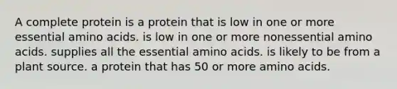 A complete protein is a protein that is low in one or more essential amino acids. is low in one or more nonessential amino acids. supplies all the essential amino acids. is likely to be from a plant source. a protein that has 50 or more amino acids.