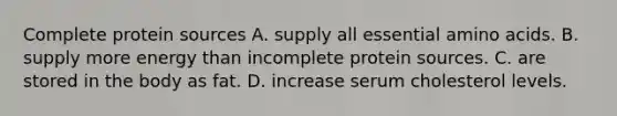 Complete protein sources A. supply all essential amino acids. B. supply more energy than incomplete protein sources. C. are stored in the body as fat. D. increase serum cholesterol levels.