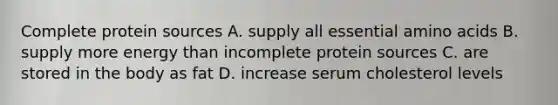 Complete protein sources A. supply all essential amino acids B. supply more energy than incomplete protein sources C. are stored in the body as fat D. increase serum cholesterol levels
