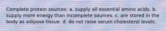Complete protein sources: a. supply all essential amino acids. b. supply more energy than incomplete sources. c. are stored in the body as adipose tissue. d. do not raise serum cholesterol levels.