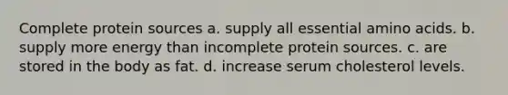 Complete protein sources a. supply all essential amino acids. b. supply more energy than incomplete protein sources. c. are stored in the body as fat. d. increase serum cholesterol levels.