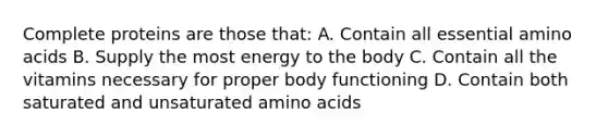 Complete proteins are those that: A. Contain all essential amino acids B. Supply the most energy to the body C. Contain all the vitamins necessary for proper body functioning D. Contain both saturated and unsaturated amino acids