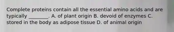 Complete proteins contain all the essential amino acids and are typically ________. A. of plant origin B. devoid of enzymes C. stored in the body as adipose tissue D. of animal origin