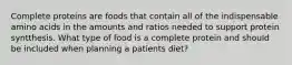 Complete proteins are foods that contain all of the indispensable amino acids in the amounts and ratios needed to support protein syntthesis. What type of food is a complete protein and should be included when planning a patients diet?