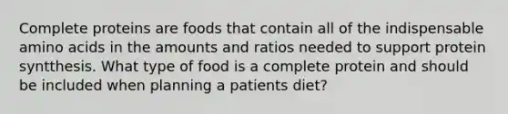 Complete proteins are foods that contain all of the indispensable amino acids in the amounts and ratios needed to support protein syntthesis. What type of food is a complete protein and should be included when planning a patients diet?