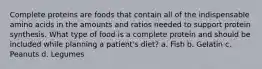 Complete proteins are foods that contain all of the indispensable amino acids in the amounts and ratios needed to support protein synthesis. What type of food is a complete protein and should be included while planning a patient's diet? a. Fish b. Gelatin c. Peanuts d. Legumes