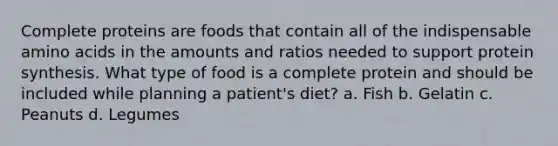 Complete proteins are foods that contain all of the indispensable amino acids in the amounts and ratios needed to support protein synthesis. What type of food is a complete protein and should be included while planning a patient's diet? a. Fish b. Gelatin c. Peanuts d. Legumes