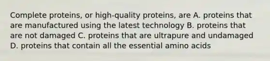 Complete proteins, or high-quality proteins, are A. proteins that are manufactured using the latest technology B. proteins that are not damaged C. proteins that are ultrapure and undamaged D. proteins that contain all the essential amino acids