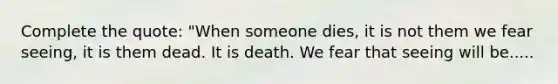 Complete the quote: "When someone dies, it is not them we fear seeing, it is them dead. It is death. We fear that seeing will be.....