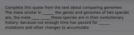 Complete this quote from the text about comparing genomes: The more similar in ______ the genes and genomes of two species are, the more ____ _____ those species are in their evolutionary history- because not enough time has passed for ______ mutations and other changes to accumulate