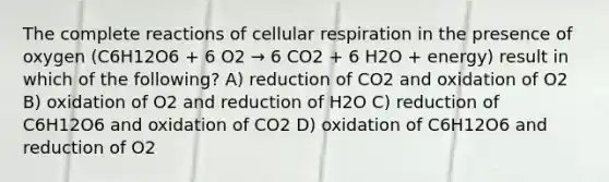 The complete reactions of <a href='https://www.questionai.com/knowledge/k1IqNYBAJw-cellular-respiration' class='anchor-knowledge'>cellular respiration</a> in the presence of oxygen (C6H12O6 + 6 O2 → 6 CO2 + 6 H2O + energy) result in which of the following? A) reduction of CO2 and oxidation of O2 B) oxidation of O2 and reduction of H2O C) reduction of C6H12O6 and oxidation of CO2 D) oxidation of C6H12O6 and reduction of O2