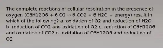 The complete reactions of <a href='https://www.questionai.com/knowledge/k1IqNYBAJw-cellular-respiration' class='anchor-knowledge'>cellular respiration</a> in the presence of oxygen (C6H12O6 + 6 O2 → 6 CO2 + 6 H2O + energy) result in which of the following? a. oxidation of O2 and reduction of H2O b. reduction of CO2 and oxidation of O2 c. reduction of C6H12O6 and oxidation of CO2 d. oxidation of C6H12O6 and reduction of O2