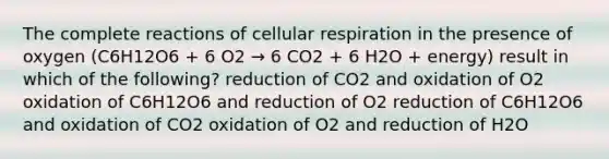 The complete reactions of cellular respiration in the presence of oxygen (C6H12O6 + 6 O2 → 6 CO2 + 6 H2O + energy) result in which of the following? reduction of CO2 and oxidation of O2 oxidation of C6H12O6 and reduction of O2 reduction of C6H12O6 and oxidation of CO2 oxidation of O2 and reduction of H2O