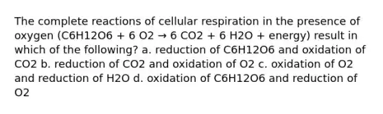 The complete reactions of cellular respiration in the presence of oxygen (C6H12O6 + 6 O2 → 6 CO2 + 6 H2O + energy) result in which of the following? a. reduction of C6H12O6 and oxidation of CO2 b. reduction of CO2 and oxidation of O2 c. oxidation of O2 and reduction of H2O d. oxidation of C6H12O6 and reduction of O2