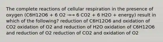 The complete reactions of cellular respiration in the presence of oxygen (C6H12O6 + 6 O2 →→ 6 CO2 + 6 H2O + energy) result in which of the following? reduction of C6H12O6 and oxidation of CO2 oxidation of O2 and reduction of H2O oxidation of C6H12O6 and reduction of O2 reduction of CO2 and oxidation of O2