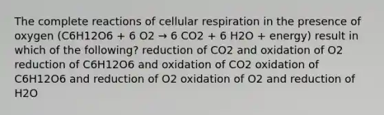 The complete reactions of cellular respiration in the presence of oxygen (C6H12O6 + 6 O2 → 6 CO2 + 6 H2O + energy) result in which of the following? reduction of CO2 and oxidation of O2 reduction of C6H12O6 and oxidation of CO2 oxidation of C6H12O6 and reduction of O2 oxidation of O2 and reduction of H2O