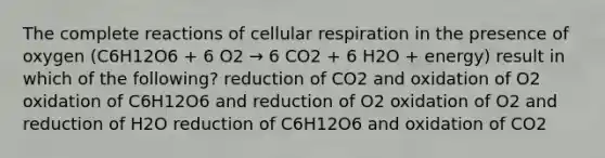 The complete reactions of cellular respiration in the presence of oxygen (C6H12O6 + 6 O2 → 6 CO2 + 6 H2O + energy) result in which of the following? reduction of CO2 and oxidation of O2 oxidation of C6H12O6 and reduction of O2 oxidation of O2 and reduction of H2O reduction of C6H12O6 and oxidation of CO2