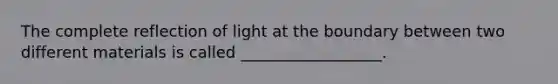 The complete reflection of light at the boundary between two different materials is called __________________.