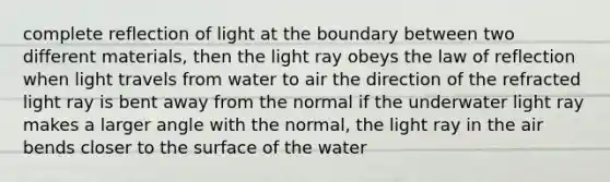 complete reflection of light at the boundary between two different materials, then the light ray obeys the law of reflection when light travels from water to air the direction of the refracted light ray is bent away from the normal if the underwater light ray makes a larger angle with the normal, the light ray in the air bends closer to the surface of the water