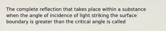 The complete reflection that takes place within a substance when the angle of incidence of light striking the surface boundary is greater than the critical angle is called