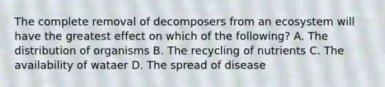 The complete removal of decomposers from an ecosystem will have the greatest effect on which of the following? A. The distribution of organisms B. The recycling of nutrients C. The availability of wataer D. The spread of disease