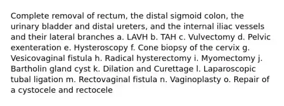 Complete removal of rectum, the distal sigmoid colon, the urinary bladder and distal ureters, and the internal iliac vessels and their lateral branches a. LAVH b. TAH c. Vulvectomy d. Pelvic exenteration e. Hysteroscopy f. Cone biopsy of the cervix g. Vesicovaginal fistula h. Radical hysterectomy i. Myomectomy j. Bartholin gland cyst k. Dilation and Curettage l. Laparoscopic tubal ligation m. Rectovaginal fistula n. Vaginoplasty o. Repair of a cystocele and rectocele