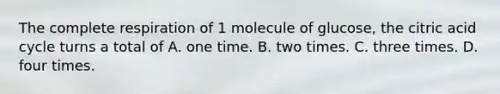 The complete respiration of 1 molecule of glucose, the citric acid cycle turns a total of A. one time. B. two times. C. three times. D. four times.