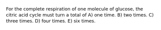 For the complete respiration of one molecule of glucose, the citric acid cycle must turn a total of A) one time. B) two times. C) three times. D) four times. E) six times.