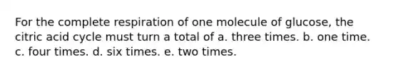 For the complete respiration of one molecule of glucose, the citric acid cycle must turn a total of a. three times. b. one time. c. four times. d. six times. e. two times.