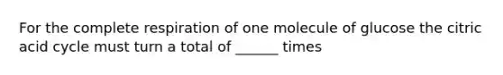 For the complete respiration of one molecule of glucose the citric acid cycle must turn a total of ______ times