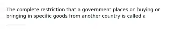 The complete restriction that a government places on buying or bringing in specific goods from another country is called a ________