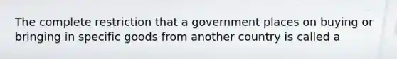 The complete restriction that a government places on buying or bringing in specific goods from another country is called a