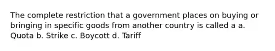 The complete restriction that a government places on buying or bringing in specific goods from another country is called a a. Quota b. Strike c. Boycott d. Tariff