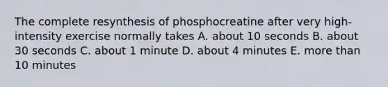 The complete resynthesis of phosphocreatine after very high-intensity exercise normally takes A. about 10 seconds B. about 30 seconds C. about 1 minute D. about 4 minutes E. more than 10 minutes